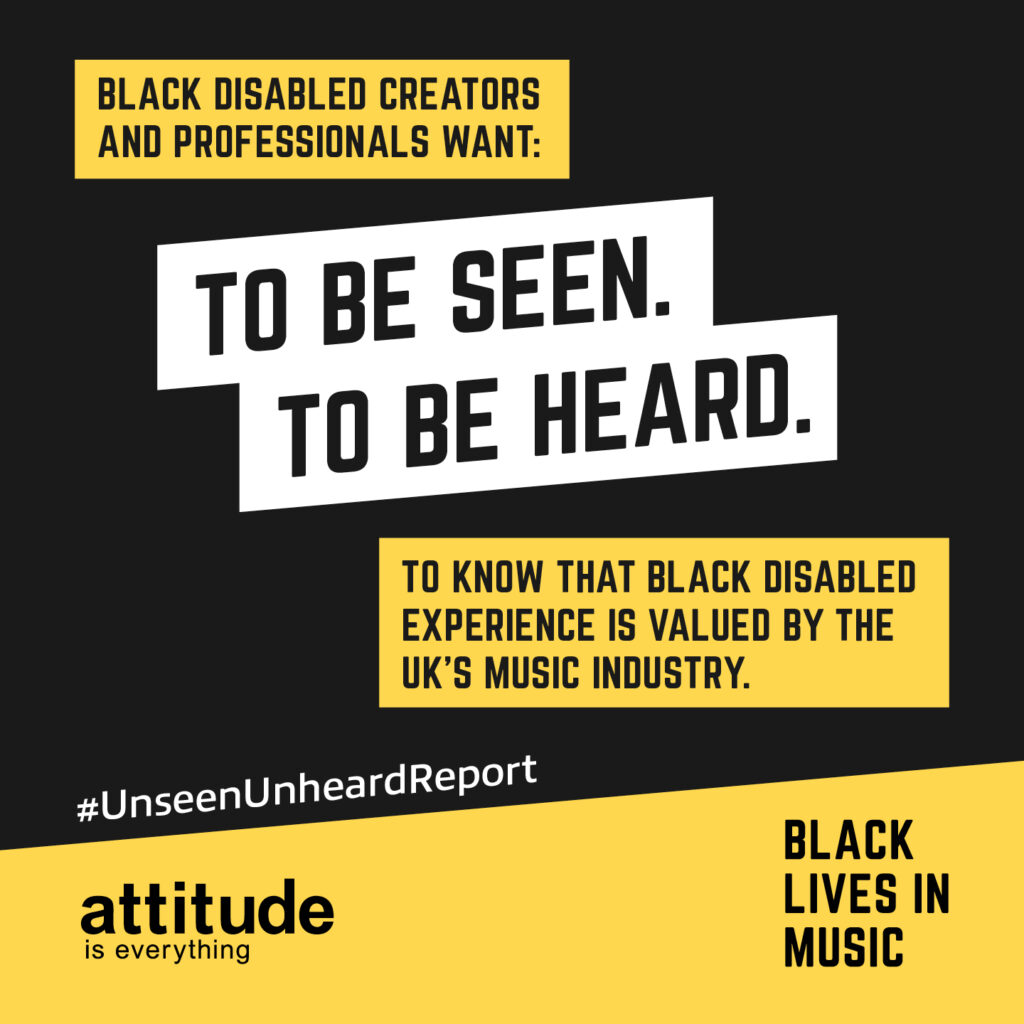 Black disabled creators and professionals want to be seen. To be heard. To know that Black disabled experience is valued by the UK’s music industry. #UnseenUnheardReport. Attitude is Everything. Black Lives in Music.