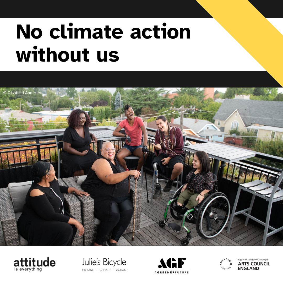 No climate action without us. Logos for Attitude is Everything, Julie's Bicycle, A Greener Future and Arts Council England/ Graphic also contains photo of a diverse group of disabled people hanging out on a rooftop.